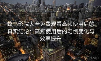 蜂鸟影院大全免费观看高频使用后的真实结论：高频使用后的习惯变化与效率提升