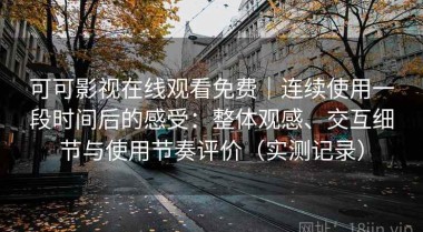 可可影视在线观看免费｜连续使用一段时间后的感受：整体观感、交互细节与使用节奏评价（实测记录）