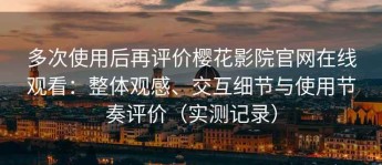 多次使用后再评价樱花影院官网在线观看：整体观感、交互细节与使用节奏评价（实测记录）