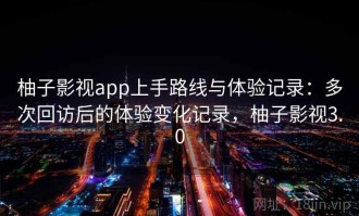 柚子影视app上手路线与体验记录：多次回访后的体验变化记录，柚子影视3.0