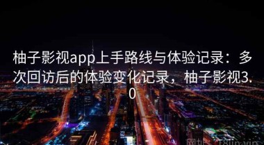 柚子影视app上手路线与体验记录：多次回访后的体验变化记录，柚子影视3.0