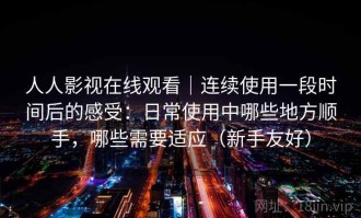 人人影视在线观看｜连续使用一段时间后的感受：日常使用中哪些地方顺手，哪些需要适应（新手友好）