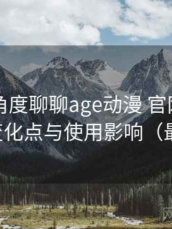 从用户角度聊聊age动漫 官网：新旧版本变化点与使用影响（最新版）