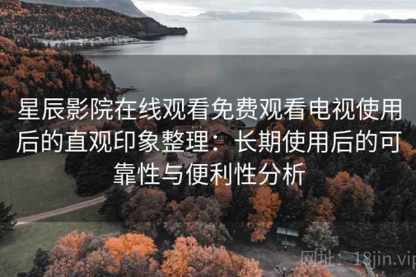 星辰影院在线观看免费观看电视使用后的直观印象整理：长期使用后的可靠性与便利性分析