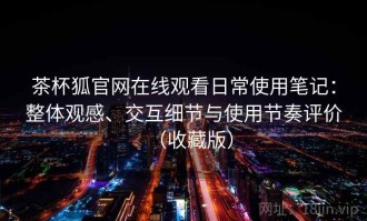 茶杯狐官网在线观看日常使用笔记：整体观感、交互细节与使用节奏评价（收藏版）