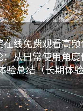 蜂鸟影院在线免费观看高频使用后的真实结论：从日常使用角度做的综合体验总结（长期体验）
