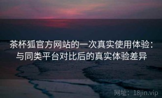 茶杯狐官方网站的一次真实使用体验：与同类平台对比后的真实体验差异