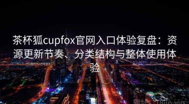 茶杯狐cupfox官网入口体验复盘：资源更新节奏、分类结构与整体使用体验
