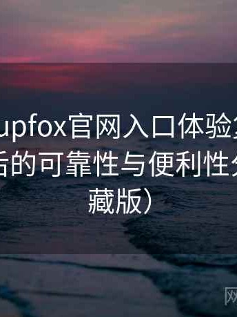 茶杯狐cupfox官网入口体验复盘：长期使用后的可靠性与便利性分析（收藏版）