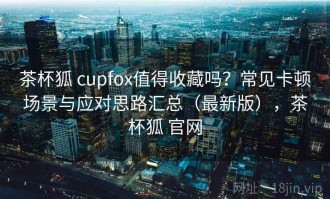 茶杯狐 cupfox值得收藏吗？常见卡顿场景与应对思路汇总（最新版），茶杯狐 官网
