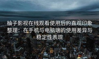 柚子影视在线观看使用后的直观印象整理：在手机与电脑端的使用差异与稳定性表现