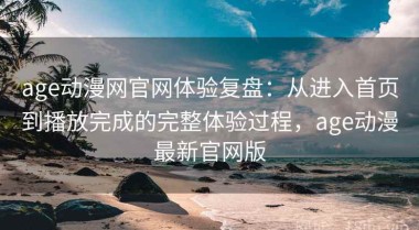 age动漫网官网体验复盘：从进入首页到播放完成的完整体验过程，age动漫最新官网版