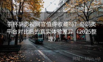 茶杯胡影视网官值得收藏吗？与同类平台对比后的真实体验差异（2025整理）