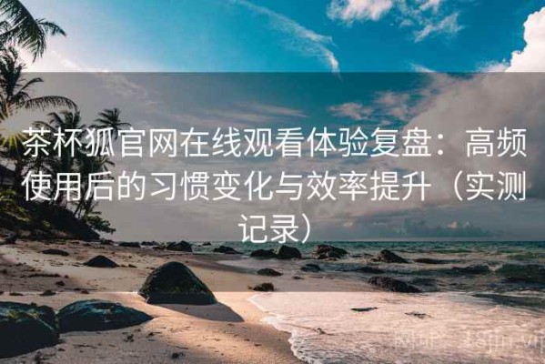 茶杯狐官网在线观看体验复盘：高频使用后的习惯变化与效率提升（实测记录）