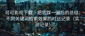 可可影视下载｜把坑踩一遍后的总结：不同关键词检索效果的对比记录（实测记录）
