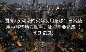 围绕age动漫的实际使用感想：日常使用中哪些地方顺手，哪些需要适应（实测记录）