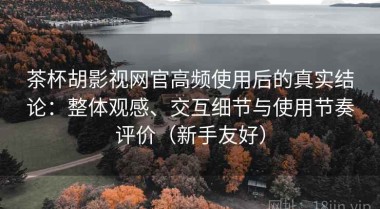 茶杯胡影视网官高频使用后的真实结论：整体观感、交互细节与使用节奏评价（新手友好）