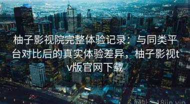 柚子影视院完整体验记录：与同类平台对比后的真实体验差异，柚子影视tv版官网下载