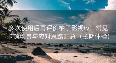 多次使用后再评价柚子影视tv：常见卡顿场景与应对思路汇总（长期体验）