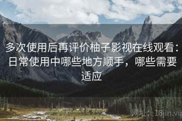 多次使用后再评价柚子影视在线观看：日常使用中哪些地方顺手，哪些需要适应