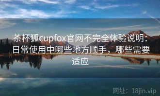 茶杯狐cupfox官网不完全体验说明：日常使用中哪些地方顺手，哪些需要适应