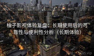 柚子影视体验复盘：长期使用后的可靠性与便利性分析（长期体验）