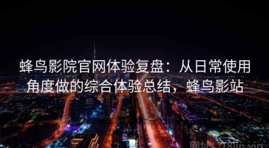 蜂鸟影院官网体验复盘：从日常使用角度做的综合体验总结，蜂鸟影站