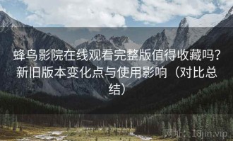 蜂鸟影院在线观看完整版值得收藏吗？新旧版本变化点与使用影响（对比总结）