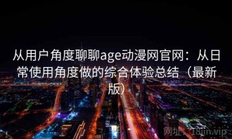 从用户角度聊聊age动漫网官网：从日常使用角度做的综合体验总结（最新版）