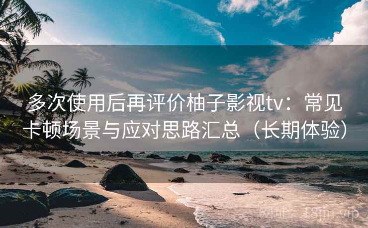 多次使用后再评价柚子影视tv：常见卡顿场景与应对思路汇总（长期体验）