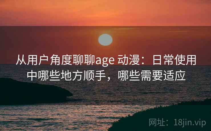 从用户角度聊聊age 动漫：日常使用中哪些地方顺手，哪些需要适应