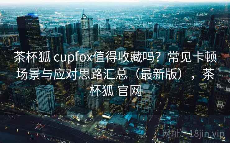 茶杯狐 cupfox值得收藏吗?常见卡顿场景与应对思路汇总(最新版),茶杯狐 官网 茶杯狐 cupfox值得收藏吗?常见卡顿场景与应对思路汇总(最新版),茶杯狐 官网