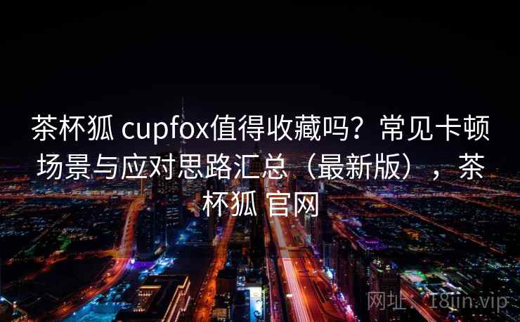 茶杯狐 cupfox值得收藏吗?常见卡顿场景与应对思路汇总(最新版),茶杯狐 官网 茶杯狐 cupfox值得收藏吗?常见卡顿场景与应对思路汇总(最新版),茶杯狐 官网