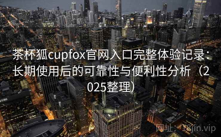 茶杯狐cupfox官网入口完整体验记录：长期使用后的可靠性与便利性分析（2025整理）