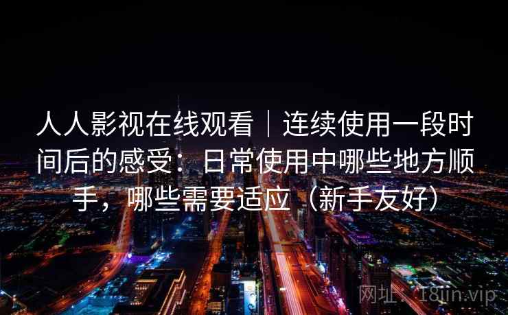 人人影视在线观看|连续使用一段时间后的感受:日常使用中哪些地方顺手,哪些需要适应(新手友好) 人人影视在线观看|连续使用一段时间后的感受:日常使用中哪些地方顺手,哪些需要适应(新手友好)