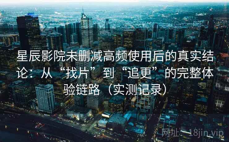 星辰影院未删减高频使用后的真实结论：从“找片”到“追更”的完整体验链路（实测记录）