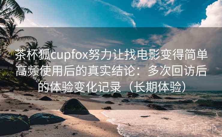 茶杯狐cupfox努力让找电影变得简单高频使用后的真实结论：多次回访后的体验变化记录（长期体验）