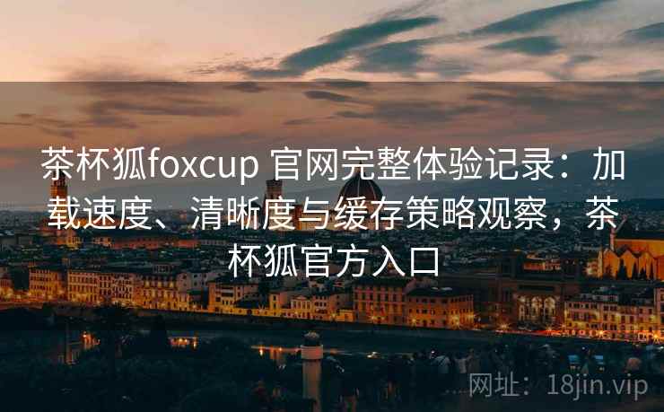 茶杯狐foxcup 官网完整体验记录:加载速度、清晰度与缓存策略观察,茶杯狐官方入口 茶杯狐foxcup 官网完整体验记录:加载速度、清晰度与缓存策略观察,茶杯狐官方入口