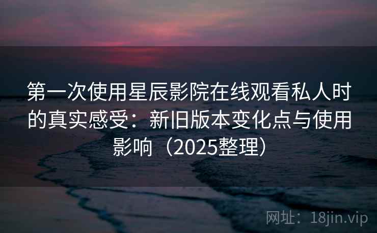 第一次使用星辰影院在线观看私人时的真实感受：新旧版本变化点与使用影响（2025整理）
