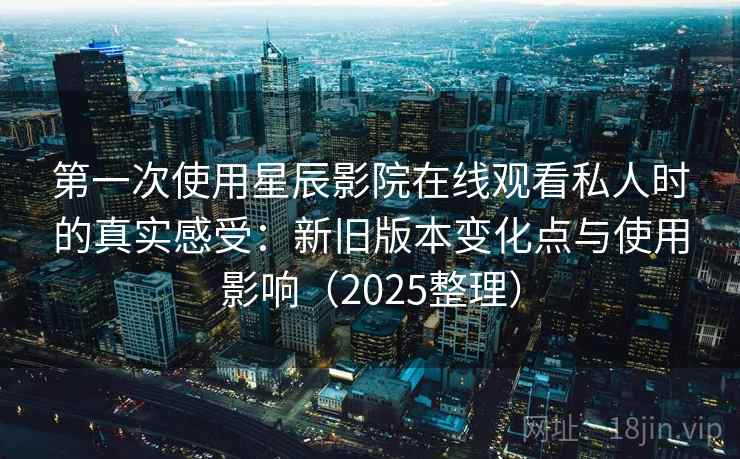 第一次使用星辰影院在线观看私人时的真实感受：新旧版本变化点与使用影响（2025整理）