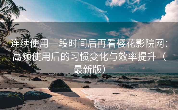 连续使用一段时间后再看樱花影院网：高频使用后的习惯变化与效率提升（最新版）