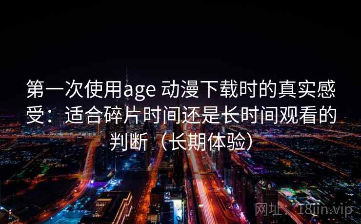 第一次使用age 动漫下载时的真实感受：适合碎片时间还是长时间观看的判断（长期体验）