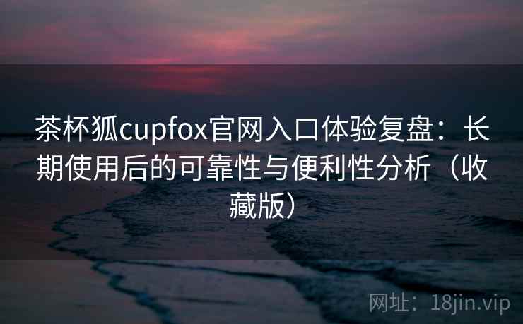 茶杯狐cupfox官网入口体验复盘：长期使用后的可靠性与便利性分析（收藏版）