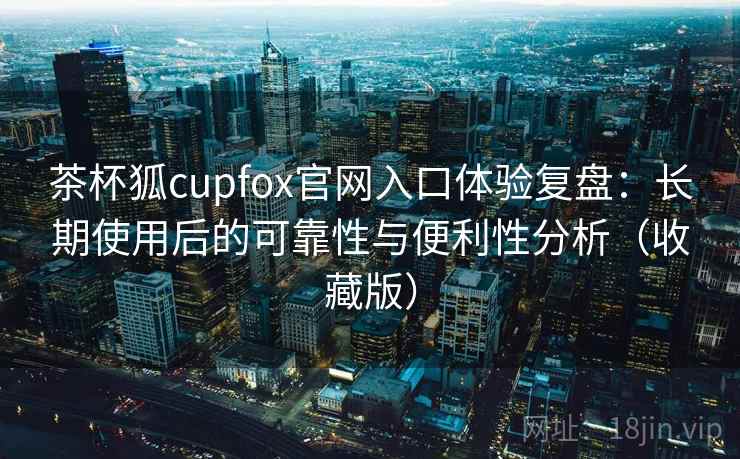茶杯狐cupfox官网入口体验复盘：长期使用后的可靠性与便利性分析（收藏版）