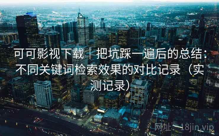 可可影视下载｜把坑踩一遍后的总结：不同关键词检索效果的对比记录（实测记录）