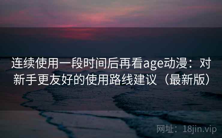 连续使用一段时间后再看age动漫：对新手更友好的使用路线建议（最新版）