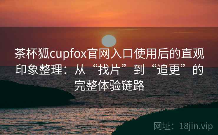 茶杯狐cupfox官网入口使用后的直观印象整理：从“找片”到“追更”的完整体验链路