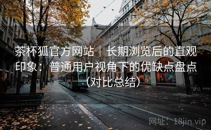 茶杯狐官方网站｜长期浏览后的直观印象：普通用户视角下的优缺点盘点（对比总结）
