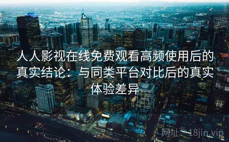 人人影视在线免费观看高频使用后的真实结论：与同类平台对比后的真实体验差异