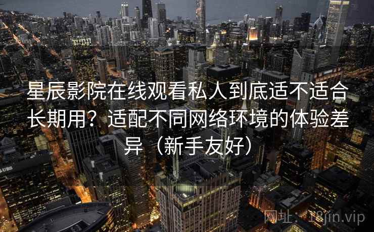 星辰影院在线观看私人到底适不适合长期用？适配不同网络环境的体验差异（新手友好）